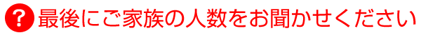最後にご家族の人数をお聞かせください
